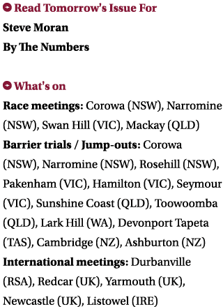 ￼ Read Tomorrow's Issue For Steve Moran By The Numbers ￼ What's on Race meetings: Corowa (NSW), Narromine (NSW), Swan...