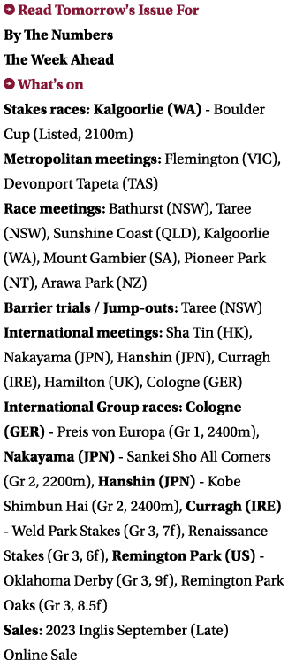 ￼ Read Tomorrow's Issue For By The Numbers The Week Ahead ￼ What's on Stakes races: Kalgoorlie (WA) Boulder Cup (List...