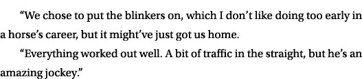 “We chose to put the blinkers on, which I don’t like doing too early in a horse’s career, but it might’ve just got us...