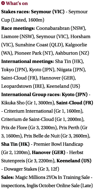 ￼ What's on Stakes races: Seymour (VIC) Seymour Cup (Listed, 1600m) Race meetings: Coonabarabran (NSW), Lismore (NSW)...