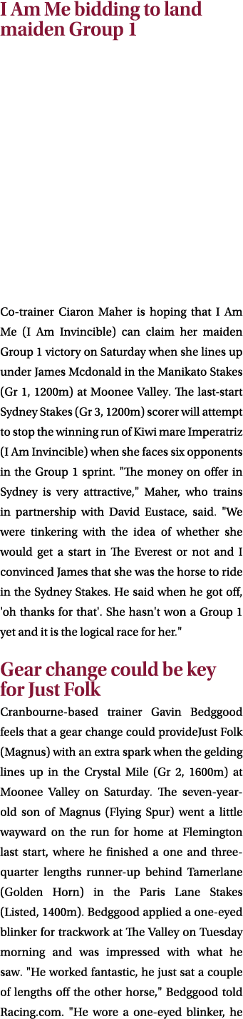 I Am Me bidding to land maiden Group 1 Co trainer Ciaron Maher is hoping that I Am Me (I Am Invincible) can claim her...