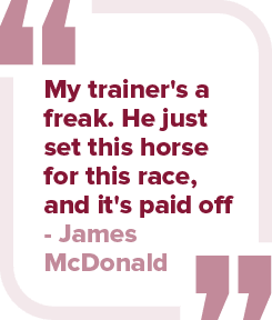 My trainer's a freak. He just set this horse for this race, and it's paid off James McDonal