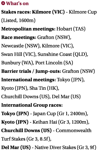 ￼ What's on Stakes races: Kilmore (VIC) Kilmore Cup (Listed, 1600m) Metropolitan meetings: Hobart (TAS) Race meetings...