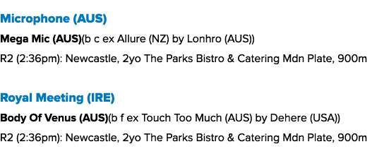 Microphone (AUS) Mega Mic (AUS)(b c ex Allure (NZ) by Lonhro (AUS)) R2 (2:36pm): Newcastle, 2yo The Parks Bistro & Ca...