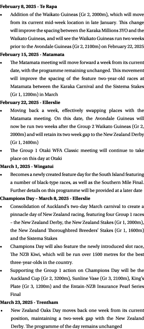 February 8, 2025 Te Rapa • Addition of the Waikato Guineas (Gr 2, 2000m), which will move from its current mid week l...