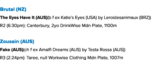 Brutal (NZ) The Eyes Have It (AUS)(b f ex Katie’s Eyes (USA) by Leroidesanimaux (BRZ)) R2 (6:30pm): Canterbury, 2yo D...