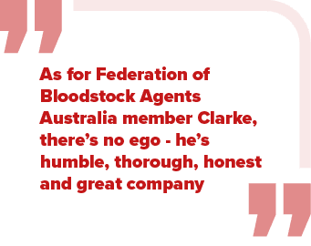 As for Federation of Bloodstock Agents Australia member Clarke, there’s no ego he’s humble, thorough, honest and grea...