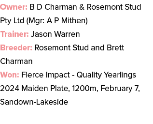 Owner: B D Charman & Rosemont Stud Pty Ltd (Mgr: A P Mithen) Trainer: Jason Warren Breeder: Rosemont Stud and Brett C...