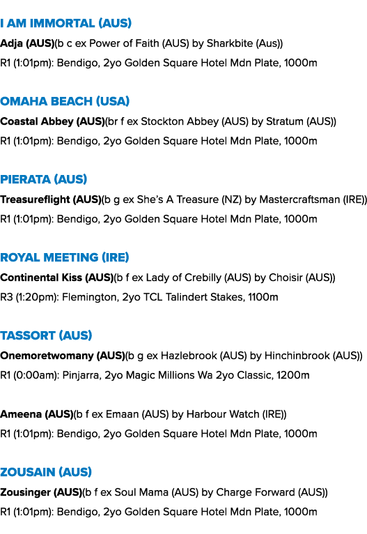 I Am Immortal (AUS) Adja (AUS)(b c ex Power of Faith (AUS) by Sharkbite (Aus)) R1 (1:01pm): Bendigo, 2yo Golden Squar...