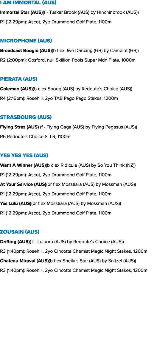 I Am Immortal (AUS) Immortal Star (AUS)(f Tuskar Brook (AUS) by Hinchinbrook (AUS)) R1 (12:29pm): Ascot, 2yo Drummond...