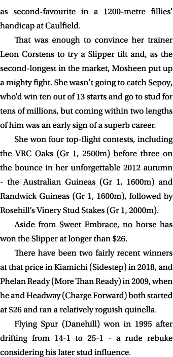 as second favourite in a 1200 metre fillies’ handicap at Caulfield. That was enough to convince her trainer Leon Cors...