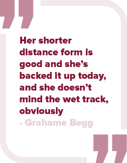 Her shorter distance form is good and she’s backed it up today, and she doesn’t mind the wet track, obviously Grahame...