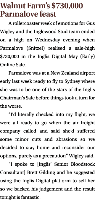Walnut Farm’s $730,000 Parmalove feast A rollercoaster week of emotions for Gus Wigley and the Inglewood Stud team en...