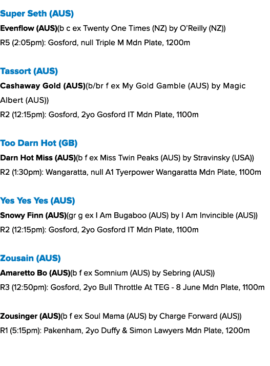 Super Seth (AUS) Evenflow (AUS)(b c ex Twenty One Times (NZ) by O’Reilly (NZ)) R5 (2:05pm): Gosford, null Triple M Md...