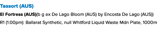 Tassort (AUS) El Fortress (AUS)(b g ex De Lago Bloom (AUS) by Encosta De Lago (AUS)) R1 (1:00pm): Ballarat Synthetic,...