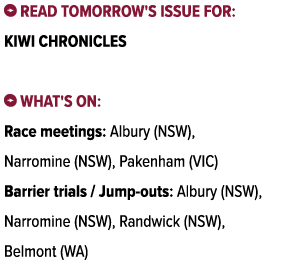 ￼ Read tomorrow's issue for: Kiwi Chronicles ￼ What's on: Race meetings: Albury (NSW), Narromine (NSW), Pakenham (VIC...