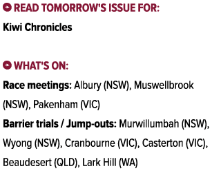 ￼ Read tomorrow's issue for: Kiwi Chronicles ￼ What's on: Race meetings: Albury (NSW), Muswellbrook (NSW), Pakenham (...