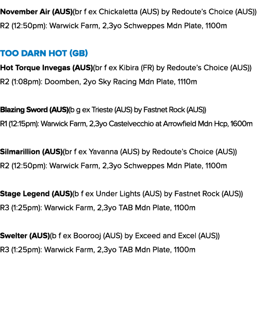 November Air (AUS)(br f ex Chickaletta (AUS) by Redoute’s Choice (AUS)) R2 (12:50pm): Warwick Farm, 2,3yo Schweppes M...