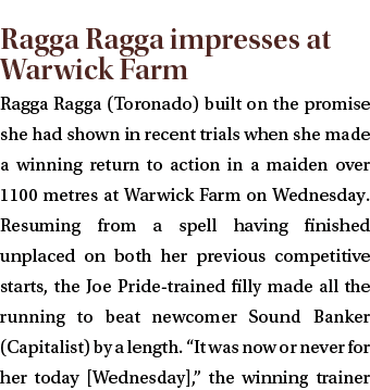  Ragga Ragga impresses at Warwick Farm Ragga Ragga (Toronado) built on the promise she had shown in recent trials whe...