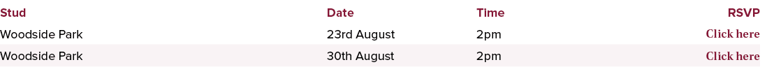 Stud,Date,Time,RSVP,Woodside Park,23rd August,2pm ,Click here,Woodside Park,30th August,2pm ,Click here