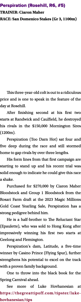 Perspiration (Rosehill, R6, #5) TRAINER: Ciaron Maher RACE: San Domenico Stakes (Gr 3, 1100m) This three year old col...