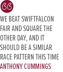 We beat Swiftfalcon fair and square the other day, and it should be a similar race pattern this time Anthony Cumming