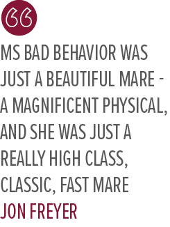 Ms Bad Behavior was just a beautiful mare a magnificent physical, and she was just a really high class, classic, fast...