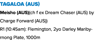 Tagaloa (AUS) Meisho (AUS)(ch f ex Dream Chaser (AUS) by Charge Forward (AUS)) R1 (10:45am): Flemington, 2yo Darley M...