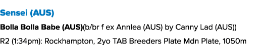 Sensei (AUS) Bolla Bolla Babe (AUS)(b/br f ex Annlea (AUS) by Canny Lad (AUS)) R2 (1:34pm): Rockhampton, 2yo TAB Bree...