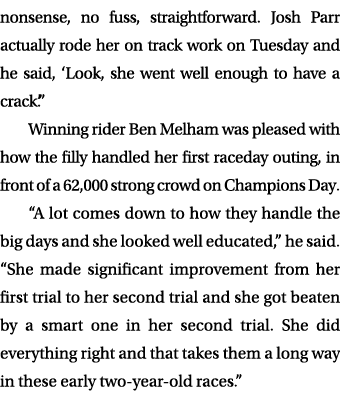 nonsense, no fuss, straightforward. Josh Parr actually rode her on track work on Tuesday and he said, ‘Look, she went...