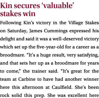 Kin secures ‘valuable’ stakes win Following Kin’s victory in the Village Stakes on Saturday, James Cummings expressed...