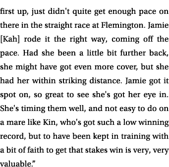 first up, just didn't quite get enough pace on there in the straight race at Flemington. Jamie [Kah] rode it the righ...