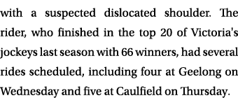 with a suspected dislocated shoulder. The rider, who finished in the top 20 of Victoria's jockeys last season with 66...