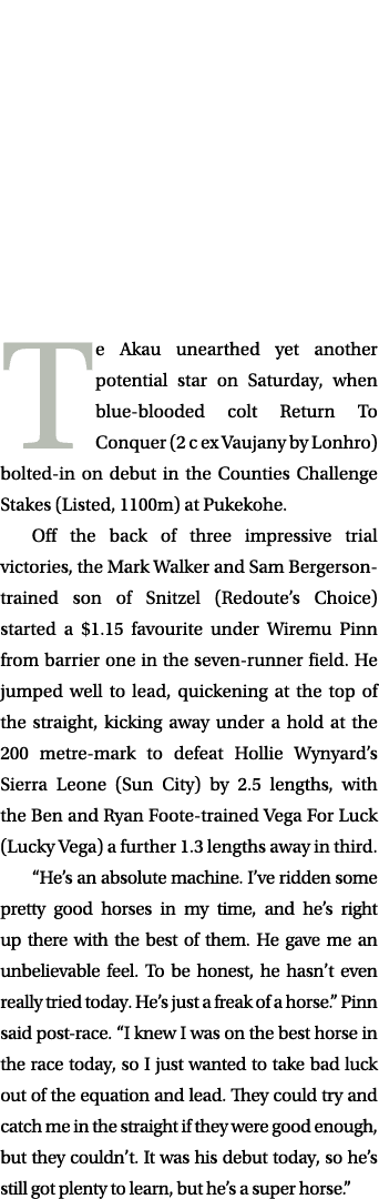  Te Akau unearthed yet another potential star on Saturday, when blue blooded colt Return To Conquer (2 c ex Vaujany b...