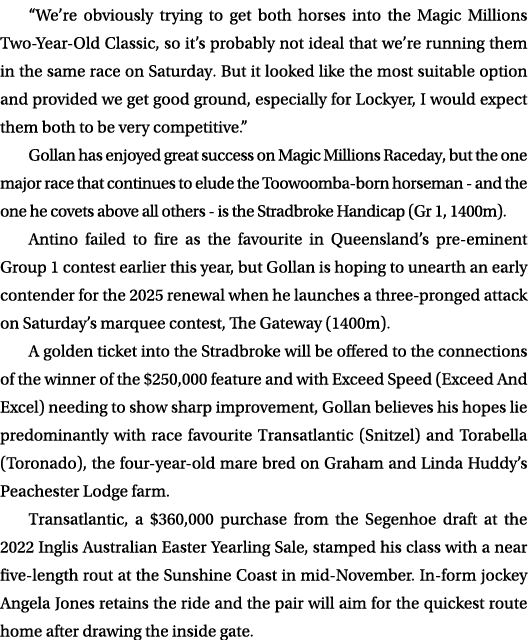 “We’re obviously trying to get both horses into the Magic Millions Two Year Old Classic, so it’s probably not ideal t...