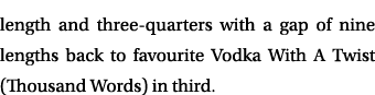 length and three quarters with a gap of nine lengths back to favourite Vodka With A Twist (Thousand Words) in third. 