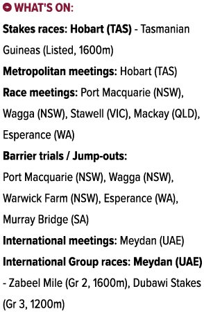 ￼ What's on: Stakes races: Hobart (TAS) Tasmanian Guineas (Listed, 1600m) Metropolitan meetings: Hobart (TAS) Race me...