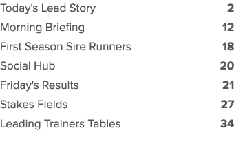 Today's Lead Story 2 Morning Briefing 12 First Season Sire Runners 18 Social Hub 20 Friday's Results 21 Stakes Fields...