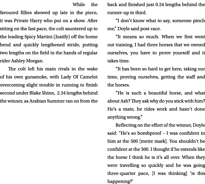 While the favoured fillies showed up late in the piece, it was Private Harry who put on a show. After sitting on the ...