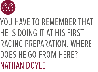 You have to remember that he is doing it at his first racing preparation. Where does he go from here? Nathan Doyl