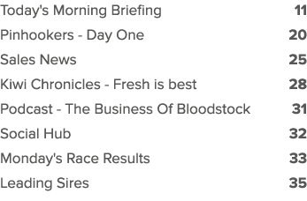 Today's Morning Briefing 11 Pinhookers Day One 20 Sales News 25 Kiwi Chronicles Fresh is best 28 Podcast The Business...