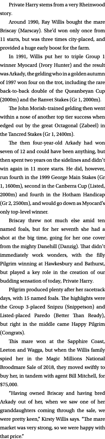 Private Harry stems from a very Rheinwood story. Around 1990, Ray Willis bought the mare Briscay (Marscay). She’d won...